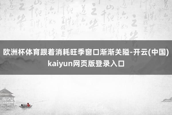 欧洲杯体育　　跟着消耗旺季窗口渐渐关隘-开云(中国)kaiyun网页版登录入口