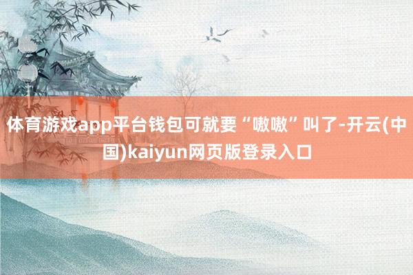 体育游戏app平台钱包可就要“嗷嗷”叫了-开云(中国)kaiyun网页版登录入口