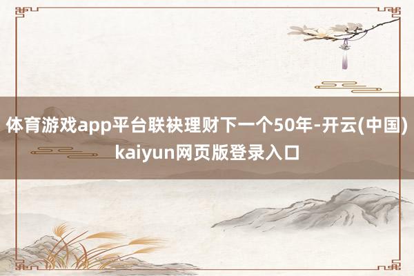体育游戏app平台联袂理财下一个50年-开云(中国)kaiyun网页版登录入口