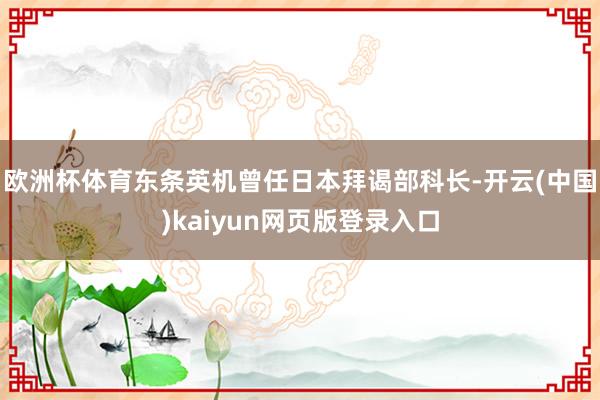 欧洲杯体育东条英机曾任日本拜谒部科长-开云(中国)kaiyun网页版登录入口