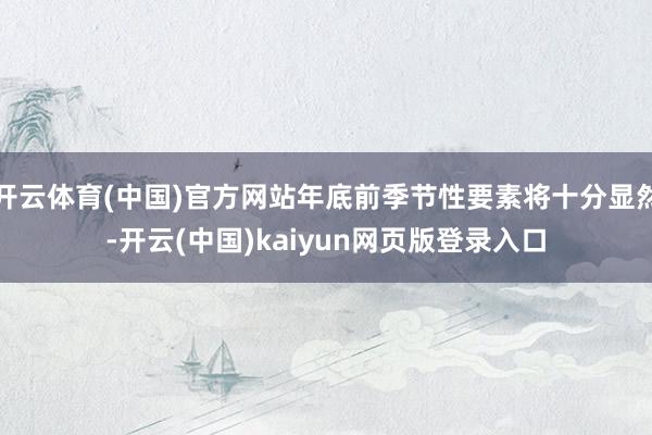 开云体育(中国)官方网站年底前季节性要素将十分显然-开云(中国)kaiyun网页版登录入口