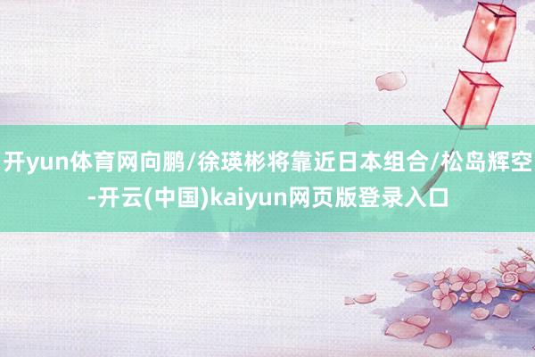 开yun体育网向鹏/徐瑛彬将靠近日本组合/松岛辉空-开云(中国)kaiyun网页版登录入口